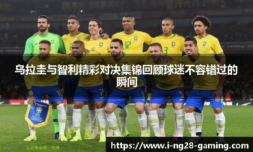 乌拉圭与智利精彩对决集锦回顾球迷不容错过的瞬间